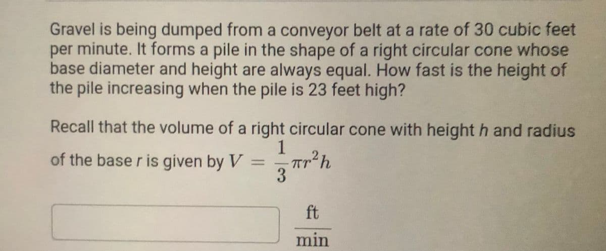 Gravel is being dumped from a conveyor belt at a rate of 30 cubic feet
per minute. It forms a pile in the shape of a right circular cone whose
base diameter and height are always equal. How fast is the height of
the pile increasing when the pile is 23 feet high?
Recall that the volume of a right circular cone with height h and radius
1
of the base r is given by V
%3D
Tr
ft
min
