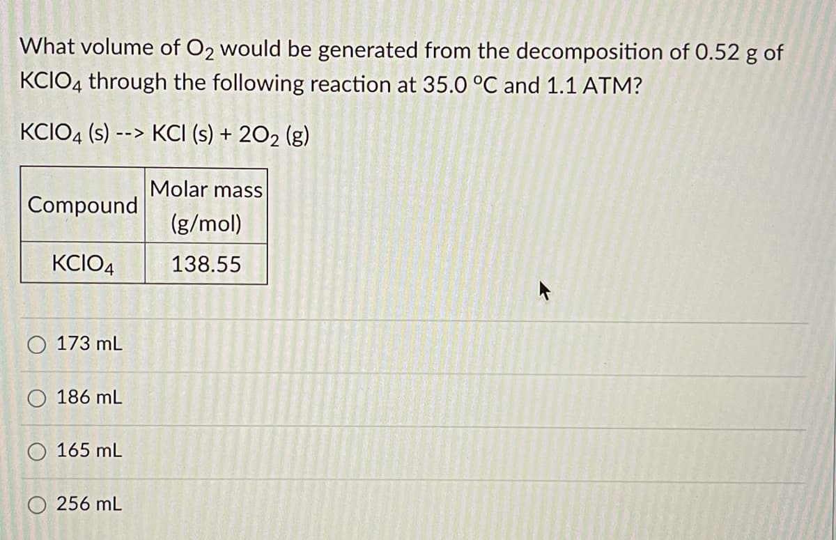 What volume of O2 would be generated from the decomposition of 0.52 g of
KCIO4 through the following reaction at 35.0 °C and 1.1 ATM?
KCIO4 (s)
KCI (s) + 202 (g)
-->
Molar mass
Compound
(g/mol)
KCIO4
138.55
O 173 mL
O 186 mL
165 mL
O 256 mL
