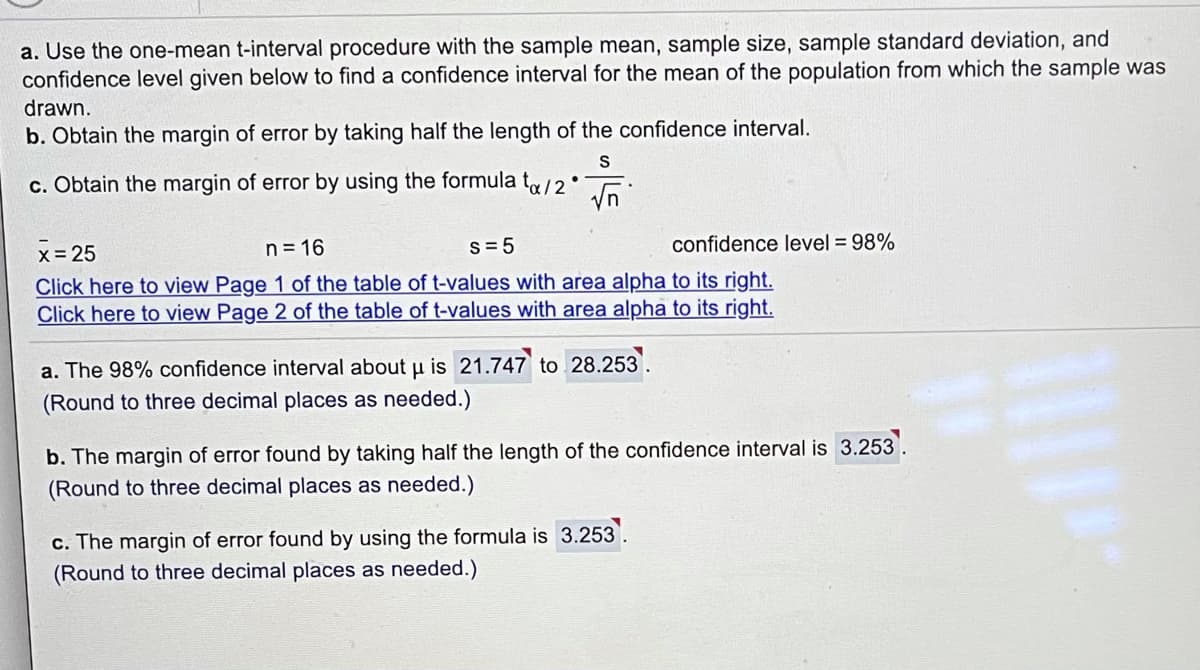 a. Use the one-mean t-interval procedure with the sample mean, sample size, sample standard deviation, and
confidence level given below to find a confidence interval for the mean of the population from which the sample was
drawn.
b. Obtain the margin of error by taking half the length of the confidence interval.
S
c. Obtain the margin of error by using the formula t/2.
Vn
n= 16
s= 5
confidence level = 98%
X= 25
Click here to view Page 1 of the table of t-values with area alpha to its right.
Click here to view Page 2 of the table of t-values with area alpha to its right.
a. The 98% confidence interval about u is 21.747 to 28.253
(Round to three decimal places as needed.)
b. The margin of error found by taking half the length of the confidence interval is 3.253.
(Round to three decimal places as needed.)
c. The margin of error found by using the formula is 3.253
(Round to three decimal places as needed.)
