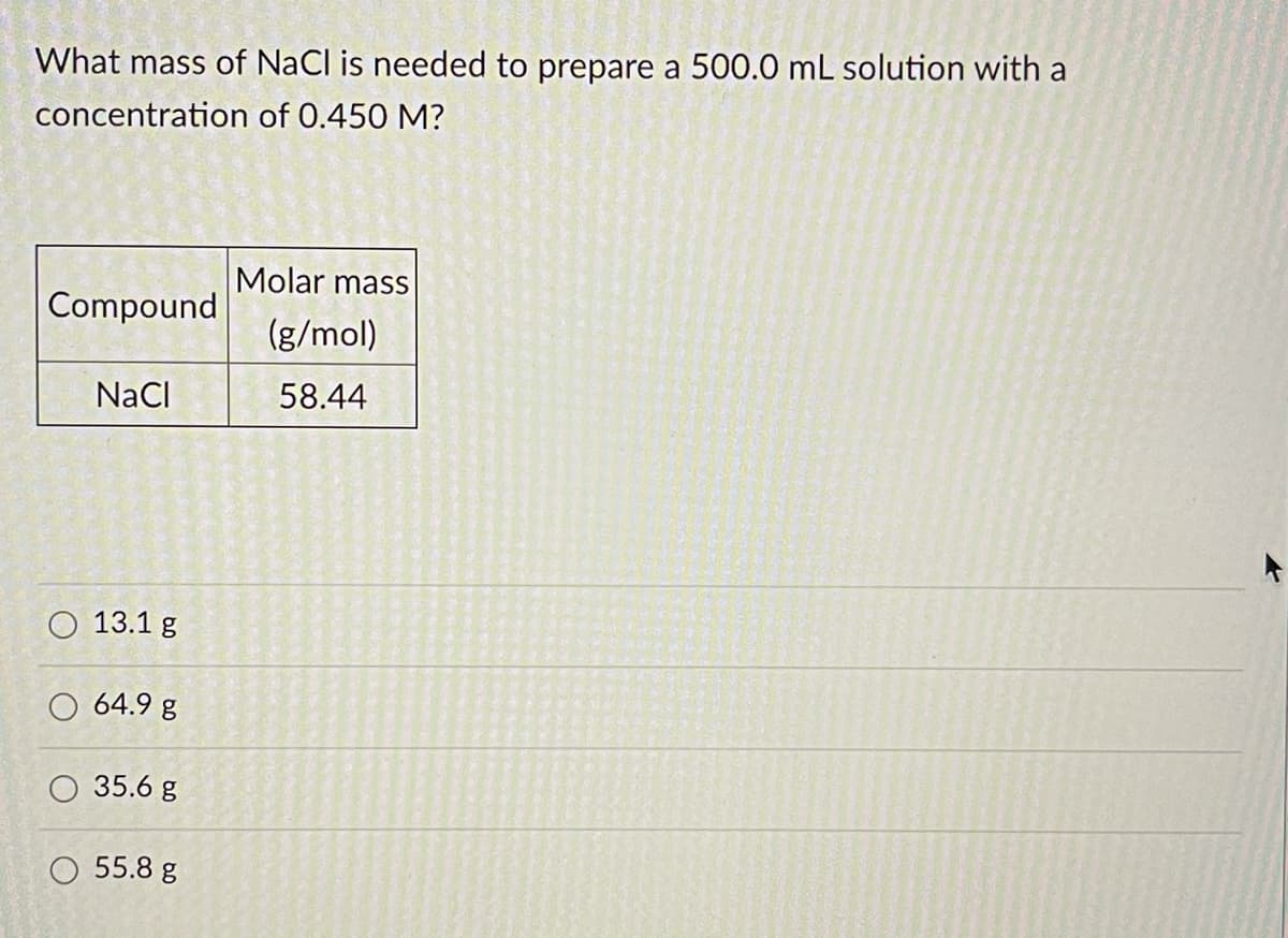 What mass of NaCl is needed to prepare a 500.0 mL solution with a
concentration of 0.450 M?
Molar mass
Compound
(g/mol)
NaCI
58.44
13.1 g
O 64.9 g
35.6 g
O 55.8 g
