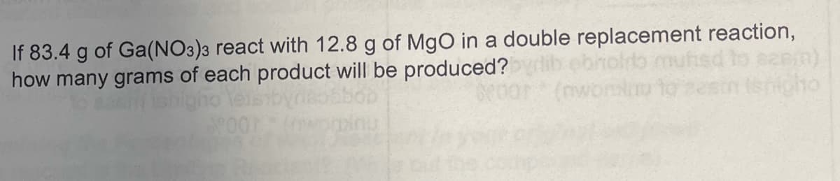 If 83.4 g of Ga(NO3)3 react with 12.8 g of MgO in a double replacement reaction,
how many grams of each product will be produced?
(nwonk
