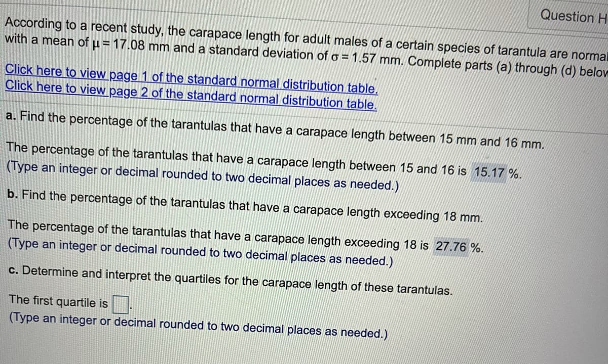 Question H
According to a recent study, the carapace length for adult males of a certain species of tarantula are normal
with a mean of u = 17.08 mm and a standard deviation of o = 1.57 mm. Complete parts (a) through (d) below
Click here to view page 1 of the standard normal distribution table.
Click here to view page 2 of the standard normal distribution table.
a. Find the percentage of the tarantulas that have a carapace length between 15 mm and 16 mm.
The percentage of the tarantulas that have a carapace length between 15 and 16 is 15.17 %.
(Type an integer or decimal rounded to two decimal places as needed.)
b. Find the percentage of the tarantulas that have a carapace length exceeding 18 mm.
The percentage of the tarantulas that have a carapace length exceeding 18 is 27.76 %.
(Type an integer or decimal rounded to two decimal places as needed.)
c. Determine and interpret the quartiles for the carapace length of these tarantulas.
The first quartile is.
(Type an integer or decimal rounded to two decimal places as needed.)
