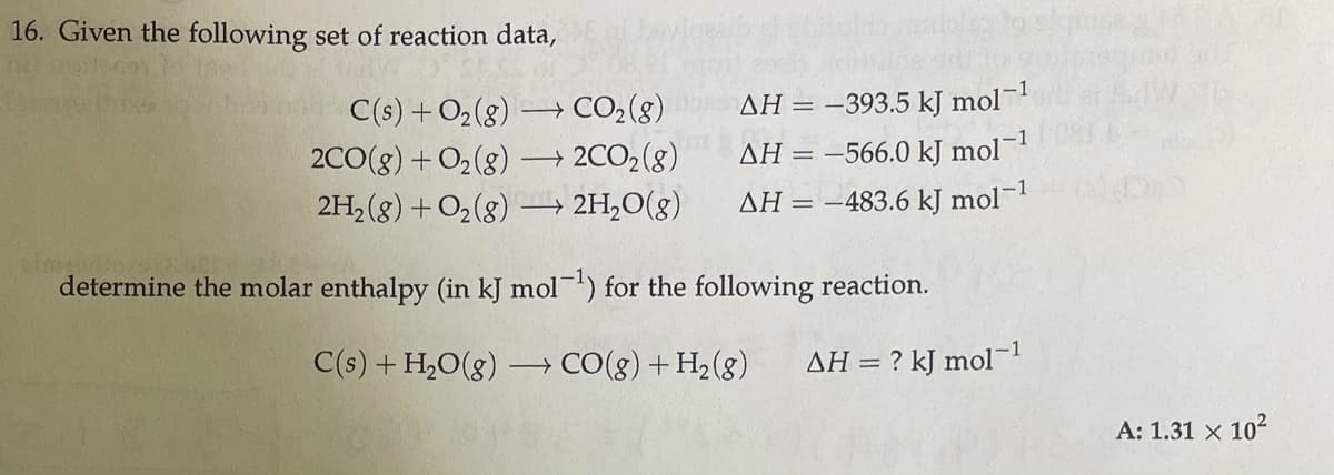 16. Given the following set of reaction data,
C(s) +O2(g) → CO2(8)
AH = -393.5 kJ mol
→ 2CO2(8)
2H,0(g)
AH = -566.0 kJ mol
2C0(g) + O2(g)
2H, (g) + O2(8) -
AH = –483.6 kJ mol¬
determine the molar enthalpy (in kJ mol) for the following reaction.
C(s) + H,O(g) – CO(g) + H2(g)
AH = ? kJ mol-1
A: 1.31 x 102
