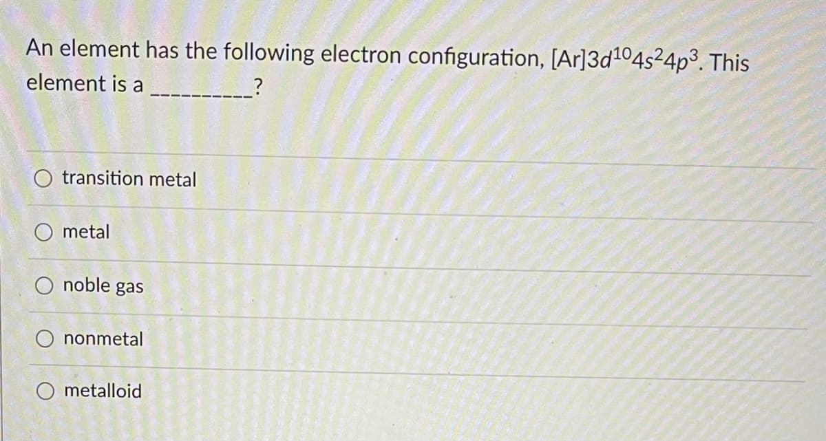 An element has the following electron configuration, [Ar]3d104s²4p3. This
element is a _--
O transition metal
O metal
noble gas
nonmetal
O metalloid
