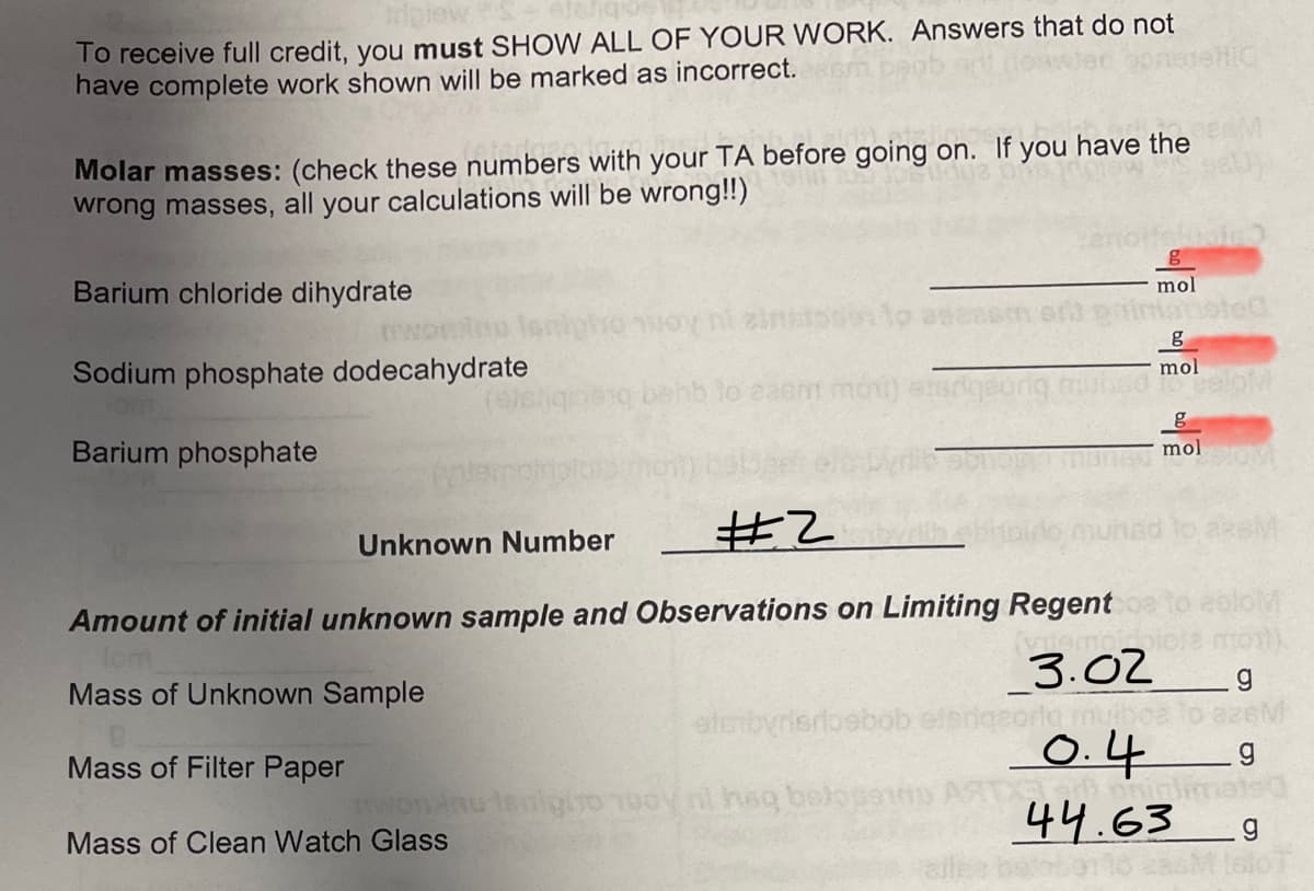 To receive full credit, you must SHOW ALL OF YOUR WORK. Answers that do not
have complete work shown will be marked as incorrect.
HIC
Molar masses: (check these numbers with your TA before going on. If you have the
wrong masses, all your calculations will be wrong!!)
Barium chloride dihydrate
mol
ni zinstsse
Intansted
Sodium phosphate dodecahydrate
mol
lo easm mo)
Barium phosphate
mol
#乙
Unknown Number
eololM
emtoiote mo).
3.02
Amount of initial unknown sample and Observations on Limiting Regent
Mass of Unknown Sample
eterbyrisrloebob elen
Mass of Filter Paper
0.4
wwonnu lanlgivo Tuoy nl haq balosano
44.63
elle
Mass of Clean Watch Glass
