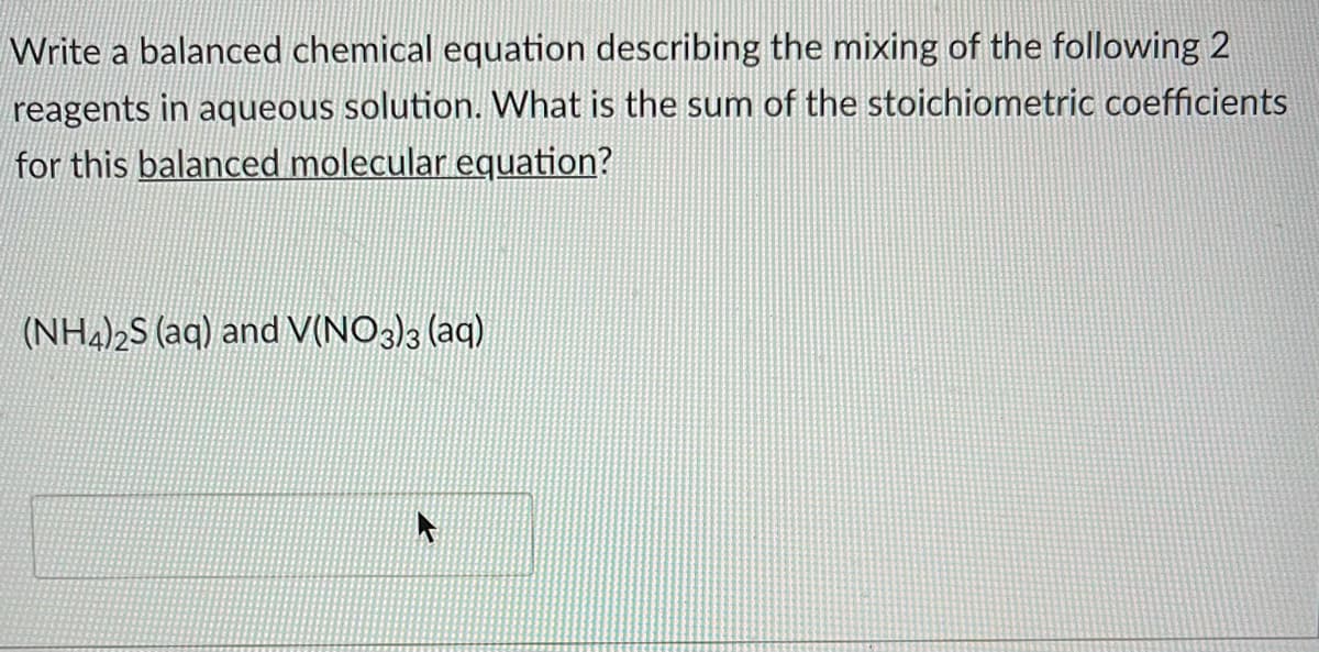 Write a balanced chemical equation describing the mixing of the following 2
reagents in aqueous solution. What is the sum of the stoichiometric coefficients
for this balanced molecular equation?
(NH4)2S (aq) and V(NO3)3 (aq)
