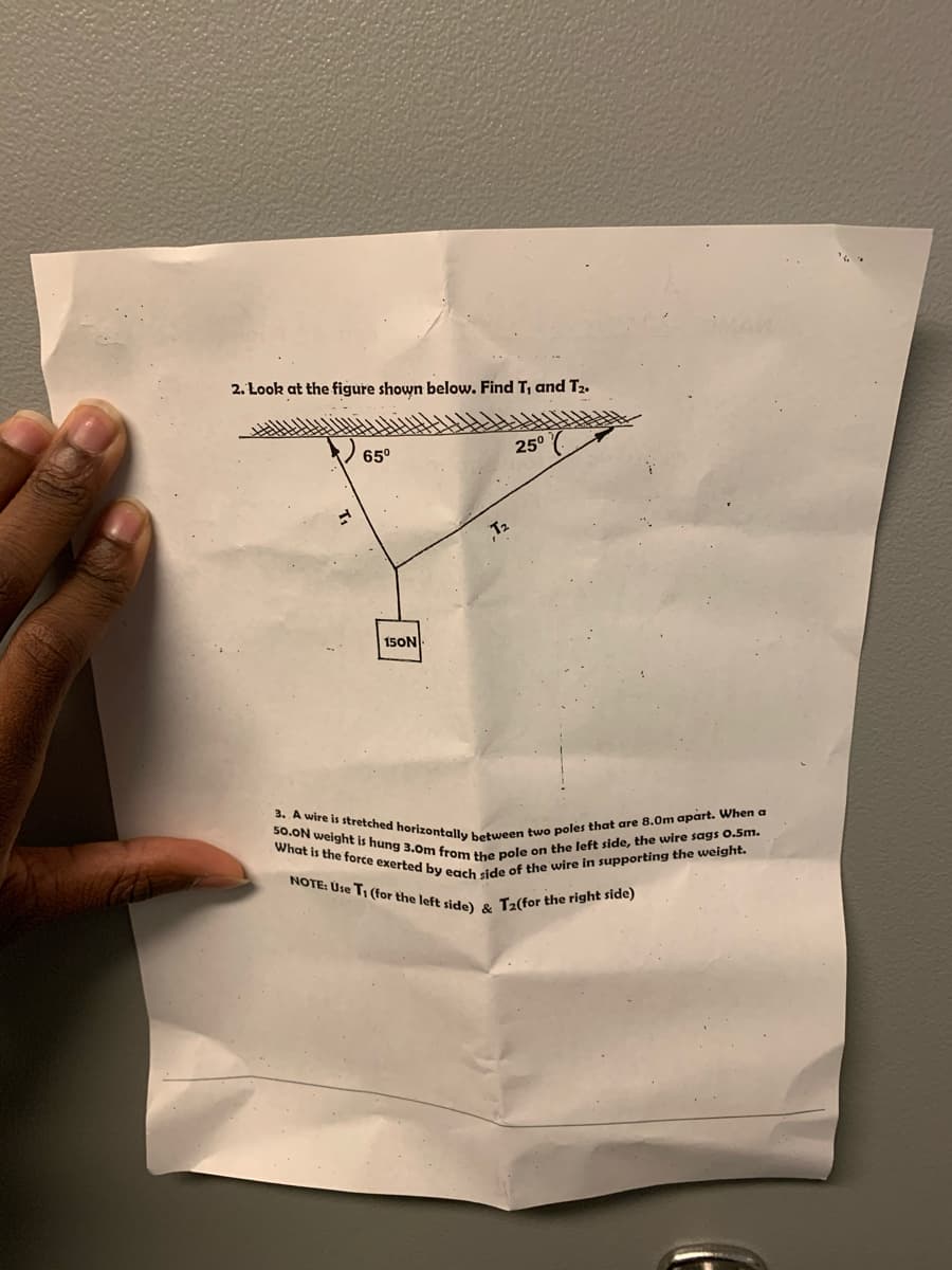 3. A wire is stretched horizontally between two poles that are 8.0m apart. When a
50.ON weight is hung 3.0m from the pole on the left side, the wire sags 0.5m.
What is the force exerted by each side of the wire in supporting the weight.
NOTE: Use T, (for the left side) & T2(for the right side)
2. Look at the figure shown below. Find T, and T2.
65°
25°
T2
15ON
