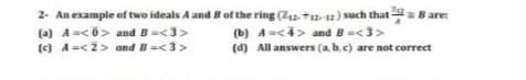 2- An example of two ideals A and B of the ring (Z2. +12-2) such that a B are:
(a) A<0> and B=<3>
(c) A-<2> and B=<3>
(b) A-<4> and B<3>
(d) All answers (a, bc) are not correct
