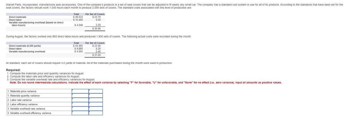 Marvel Parts, Incorporated, manufactures auto accessories. One of the company's products is a set of seat covers that can be adjusted to fit nearly any small car. The company has a standard cost system in use for all of its products. According to the standards that have been set for the
seat covers, the factory should work 1,045 hours each month to produce 2,090 sets of covers. The standard costs associated with this level of production are:
Direct materials
Direct labor
Variable manufacturing overhead (based on direct
labor-hours)
Direct materials (6,500 yards)
Direct labor
Variable manufacturing overhead
Total
$ 49,533
$ 10,450
$ 4,598
1. Materials price variance
1. Materials quantity variance
2. Labor rate variance
2. Labor efficiency variance
3. Variable overhead rate variance
3. Variable overhead efficiency variance
Per Set of Covers
$
During August, the factory worked only 800 direct labor-hours and produced 1,900 sets of covers. The following actual costs were recorded during the month:
Total
$ 44,460
$ 9,880
$4,560
23.70
5.00
2.20
$30.90
Per Set of Covers
$ 23.40
5.20
2.40
$31.00
At standard, each set of covers should require 3.0 yards of material. All of the materials purchased during the month were used in production.
Required:
1. Compute the materials price and quantity variances for August.
2. Compute the labor rate and efficiency variances for August.
3. Compute the variable overhead rate and efficiency variances for August.
Note: Do not round intermediate calculations. Indicate the effect of each variance by selecting "F" for favorable, "U" for unfavorable, and "None" for no effect (i.e., zero variance). Input all amounts as positive values.