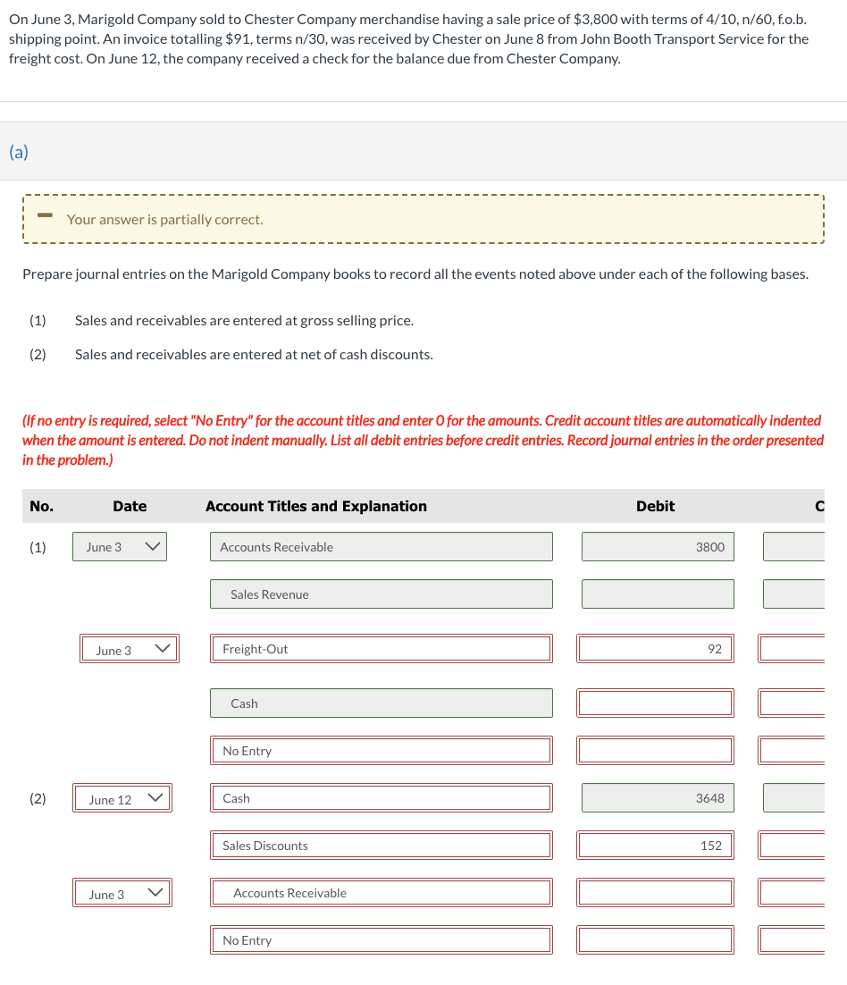 On June 3, Marigold Company sold to Chester Company merchandise having a sale price of $3,800 with terms of 4/10, n/60, f.o.b.
shipping point. An invoice totalling $91, terms n/30, was received by Chester on June 8 from John Booth Transport Service for the
freight cost. On June 12, the company received a check for the balance due from Chester Company.
(a)
Prepare journal entries on the Marigold Company books to record all the events noted above under each of the following bases.
(1)
(2)
No.
Your answer is partially correct.
(If no entry is required, select "No Entry" for the account titles and enter O for the amounts. Credit account titles are automatically indented
when the amount is entered. Do not indent manually. List all debit entries before credit entries. Record journal entries in the order presented
in the problem.)
(1)
(2)
Sales and receivables are entered at gross selling price.
Sales and receivables are entered at net of cash discounts.
Date
June 3
June 3
June 12
June 3
Account Titles and Explanation
Accounts Receivable
Sales Revenue
Freight-Out
Cash
No Entry
Cash
Sales Discounts
Accounts Receivable
No Entry
Debit
3800
92
3648
152
C
