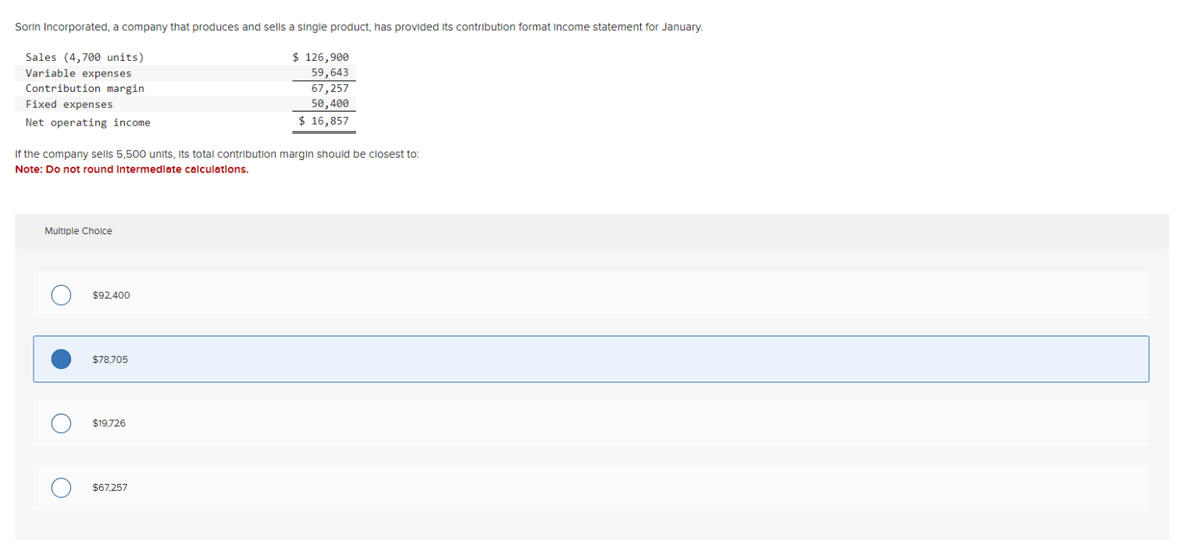 Sorin Incorporated, a company that produces and sells a single product, has provided its contribution format Income statement for January.
Sales (4,700 units)
Variable expenses
Contribution margin
Fixed expenses
Net operating income
If the company sells 5,500 units, its total contribution margin should be closest to:
Note: Do not round Intermediate calculations.
Multiple Choice
O
$92,400
$78,705
$19,726
$ 126,900
59,643
67,257
50,400
$ 16,857
$67,257