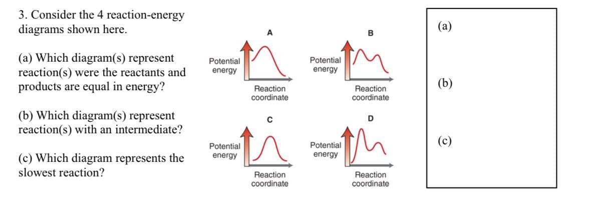 3. Consider the 4 reaction-energy
diagrams shown here.
(a) Which diagram(s) represent
reaction(s) were the reactants and
products are equal in energy?
(b) Which diagram(s) represent
reaction(s) with an intermediate?
(c) Which diagram represents the
slowest reaction?
Potential
energy
Potential
energy
Reaction
coordinate
Reaction
coordinate
Potential
energy
Potential
energy
Reaction
coordinate
D
Reaction
coordinate
(a)
(b)