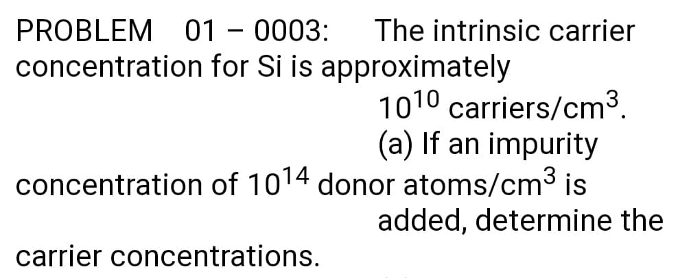 PROBLEM 01 – 0003:
The intrinsic carrier
concentration for Si is approximately
1010 carriers/cm3.
(a) If an impurity
concentration of 1014 donor atoms/cm3 is
added, determine the
carrier concentrations.
