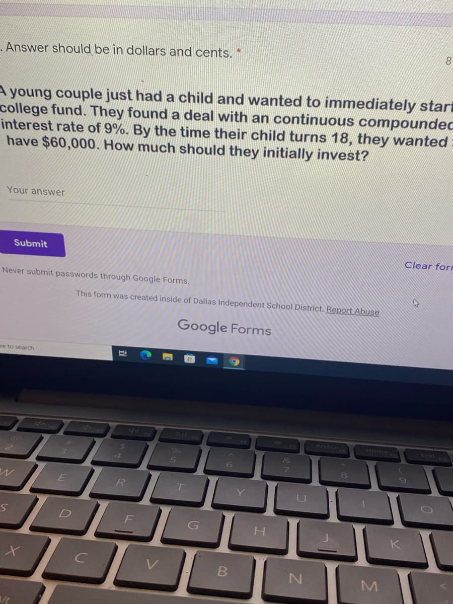 .Answer shoOuld be in dollars and cents. *
A young couple just had a child and wanted to immediately start
college fund. They found a deal with an continuous compoundec
interest rate of 9%. By the time their child turns 18, they wanted
have $60,000. How much should they initially invest?
Your answer
Submit
Clear for
Never submit passwords through Google Forms.
This form was created inside of Dallas Independent School District. Report Abuse
Google Forms
re to search
PrtScn
Home
End
&
6.
8.
R
H.
K
