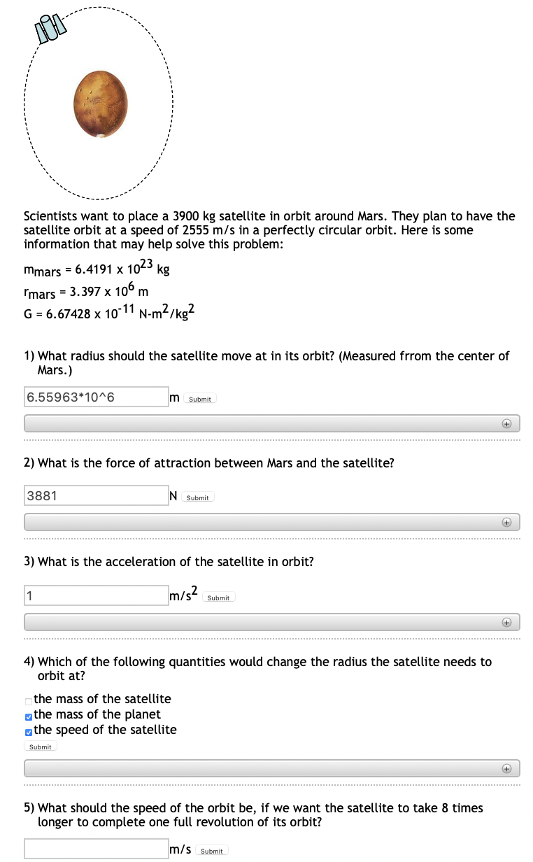Scientists want to place a 3900 kg satellite in orbit around Mars. They plan to have the
satellite orbit at a speed of 2555 m/s in a perfectly circular orbit. Here is some
information that may help solve this problem:
mmars = 6.4191 x 1023
kg
Imars = 3.397 x 10° m
G = 6.67428 x 10-11 N-m2/kg?
1) What radius should the satellite move at in its orbit? (Measured frrom the center of
Mars.)
6.55963*10^6
m
Submit
2) What is the force of attraction between Mars and the satellite?
3881
N Submit
+
3) What is the acceleration of the satellite in orbit?
1
]m/s²
Submit
4) Which of the following quantities would change the radius the satellite needs to
orbit at?
the mass of the satellite
gthe mass of the planet
othe speed of the satellite
Submit
5) What should the speed of the orbit be, if we want the satellite to take 8 times
longer to complete one full revolution of its orbit?
m/s Submit

