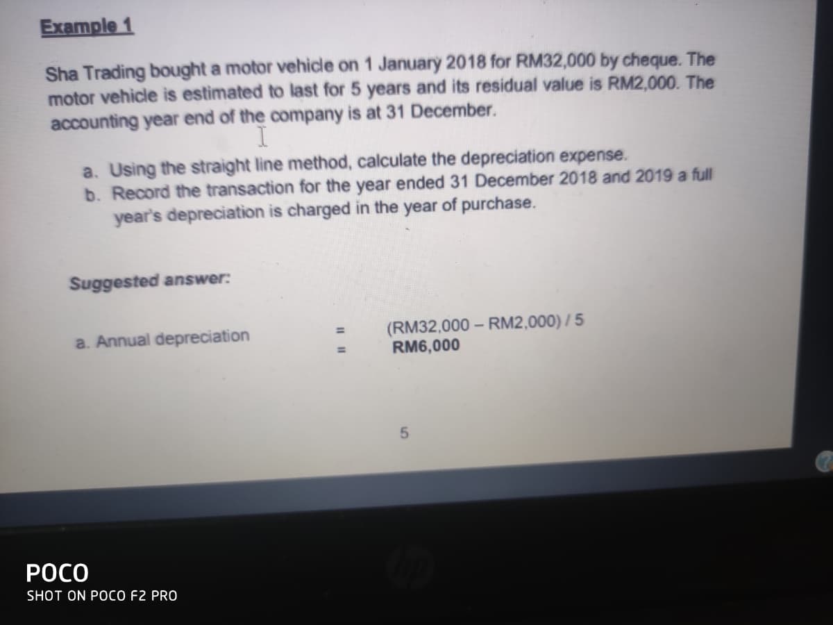 Example 1
Sha Trading bought a motor vehicle on 1 January 2018 for RM32,000 by cheque. The
motor vehicle is estimated to last for 5 years and its residual value is RM2,000. The
accounting year end of the company is at 31 December.
a. Using the straight line method, calculate the depreciation expense.
b. Record the transaction for the year ended 31 December 2018 and 2019 a full
year's depreciation is charged in the year of purchase.
Suggested answer:
(RM32,000 – RM2,000) / 5
RM6,000
a. Annual depreciation
РОСО
SHOT ON POCO F2 PRO
