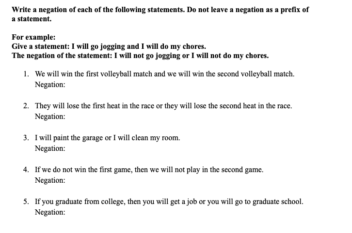 Write a negation of each of the following statements. Do not leave a negation as a prefix of
a statement.
For example:
Give a statement: I will go jogging and I will do my chores.
The negation of the statement: I will not go jogging or I will not do my chores.
1. We will win the first volleyball match and we will win the second volleyball match.
Negation:
2. They will lose the first heat in the race or they will lose the second heat in the race.
Negation:
3. I will paint the garage or I will clean my room.
Negation:
4. If we do not win the first game, then we will not play in the second game.
Negation:
5. If you graduate from college, then you will get a job or you will go to graduate school.
Negation:
