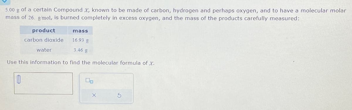 5.00 g of a certain Compound X, known to be made of carbon, hydrogen and perhaps oxygen, and to have a molecular molar
mass of 26. g/mol, is burned completely in excess oxygen, and the mass of the products carefully measured:
product
carbon dioxide
16.93 g
3.46 g
Use this information to find the molecular formula of X.
0
mass
water
Do
X
S