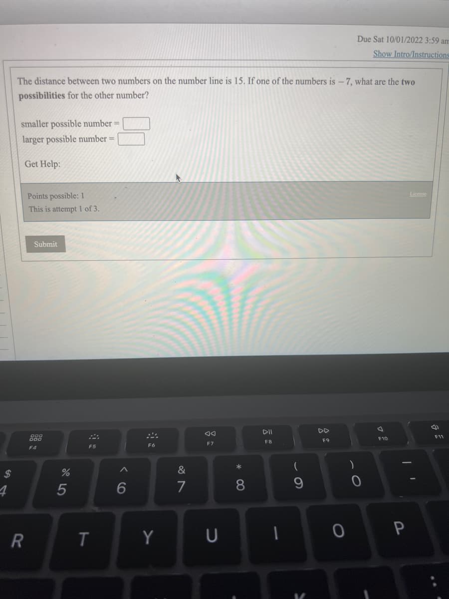$
The distance between two numbers on the number line is 15. If one of the numbers is -7, what are the two
possibilities for the other number?
smaller possible number =
larger possible number =
Get Help:
R
Points possible: 1
This is attempt 1 of 3.
Submit
F4
%
5
F5
T
6
F6
Y
&
7
F7
U
*
8
DII
F8
1
(
DD
F9
0
Due Sat 10/01/2022 3:59 am
Show Intro/Instructions
)
O
F10
P
License
(1)
F11
