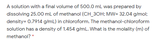 A solution with a final volume of 500.0 mL was prepared by
dissolving 25.00 mL of methanol (CH_3OH; MW= 32.04 g/mol;
density= 0.7914 g/mL) in chloroform. The methanol-chloroform
solution has a density of 1.454 g/mL. What is the molality (m) of
methanol? *
