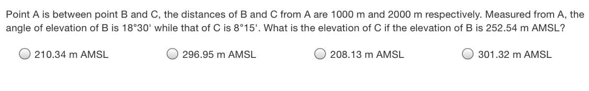 Point A is between point B and C, the distances of B and C from A are 1000 m and 2000 m respectively. Measured from A, the
angle of elevation of B is 18°30' while that of C is 8°15'. What is the elevation of C if the elevation of B is 252.54 m AMSL?
210.34 m AMSL
296.95 m AMSL
O 208.13 m AMSL
301.32 m AMSL
