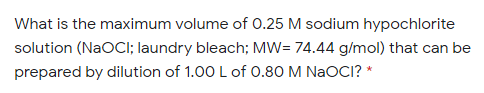 What is the maximum volume of 0.25 M sodium hypochlorite
solution (NAOCI; laundry bleach; MW= 74.44 g/mol) that can be
prepared by dilution of 1.00 L of 0.80 M NaOCI? *
