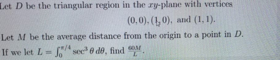 Let D be the triangular region in the ry-plane with vertices
(0,0), (1, 0), and (1, 1).
Let M be the average distance from the origin to a point in D.
7/4
If we let L A sec 0 de, find 60M
