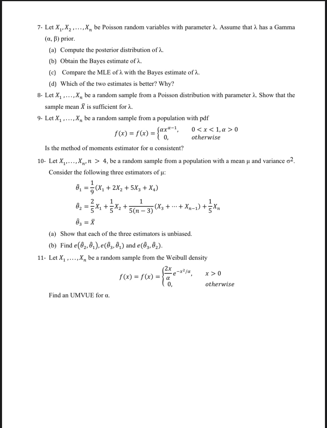 7- Let X,, X, ,...,X, be Poisson random variables with parameter 2. Assume that 2 has a Gamma
(a, ß) prior.
(a) Compute the posterior distribution of 2.
(b) Obtain the Bayes estimate of A.
(c) Compare the MLE of 1 with the Bayes estimate of l.
(d) Which of the two estimates is better? Why?
8- Let X1 .
,X, be a random sample from a Poisson distribution with parameter 2. Show that the
sample mean X is sufficient for 2.
9- Let X, ,...,X„ be a random sample from a population with pdf
0 < x < 1, a > 0
f(x) = f(x) =
0,
%3D
otherwise
Is the method of moments estimator for a consistent?
10- Let X,,..., X,,n > 4, be a random sample from a population with a mean µ and variance o².
Consider the following three estimators of µ:
ô =7(X, + 2X2 + 5X3 + X4)
Ôz = X1 +X2 +
-(X3 + ……·+ Xn-1) + n
- 3)
5(n
Ôz = X
(a) Show that each of the three estimators is unbiased.
(b) Find e(@2, ô1), e(@3, ô1) and e(Ô3, Ô2).
11- Let X, ,...,X, be a random sample from the Weibull density
(2x
-x²/a
x > 0
f(x) = f(x) =
0,
otherwise
Find an UMVUE for a.
