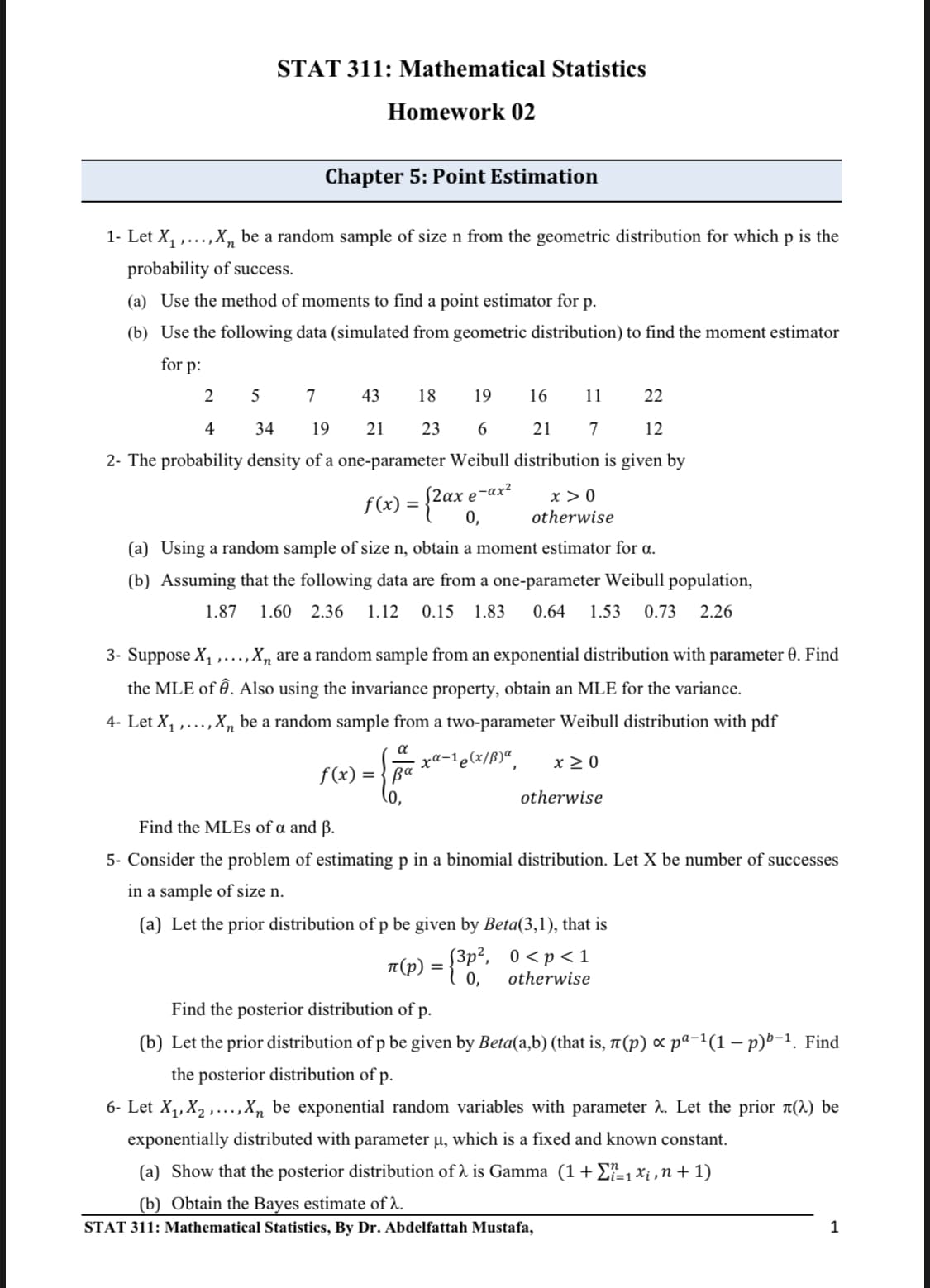 STAT 311: Mathematical Statistics
Homework 02
Chapter 5: Point Estimation
1- Let X, ,...,X, be a random sample of size n from the geometric distribution for which p is the
probability of success.
(a) Use the method of moments to find a point estimator for p.
(b) Use the following data (simulated from geometric distribution) to find the moment estimator
for p:
5
43
18
19
16
11
22
4
34
19
21
23
6.
21
12
2- The probability density of a one-parameter Weibull distribution is given by
S2ax e¬ax²
0,
x > 0
otherwise
f(x) = -
(a) Using a random sample of size n, obtain a moment estimator for a.
(b) Assuming that the following data are from a one-parameter Weibull population,
1.87
1.60 2.36
1.12
0.15 1.83
0.64
1.53
0.73
2.26
3- Suppose X, ,...,X, are a random sample from an exponential distribution with parameter 0. Find
the MLE of Ô. Also using the invariance property, obtain an MLE for the variance.
4- Let X1
.,X, be a random sample from a two-parameter Weibull distribution with pdf
....
xa-1e(x/ß)“,
x >0
f(x)
0,
otherwise
Find the MLES of a and ß.
5- Consider the problem of estimating p in a binomial distribution. Let X be number of successes
in a sample of size n.
(a) Let the prior distribution of p be given by Beta(3,1), that is
T(p) = {3p², 0 <p<1
0,
otherwise
Find the posterior distribution of p.
(b) Let the prior distribution of p be given by Beta(a,b) (that is, 7(p) x pa-1(1 – p)b-1. Find
the posterior distribution of p.
6- Let X,,X, ,...,X, be exponential random variables with parameter 2. Let the prior a(2) be
exponentially distributed with parameter u, which is a fixed and known constant.
(a) Show that the posterior distribution of 1 is Gamma (1+E-1xi ,n+ 1)
(b) Obtain the Bayes estimate of A.
STAT 311: Mathematical Statistics, By Dr. Abdelfattah Mustafa,
