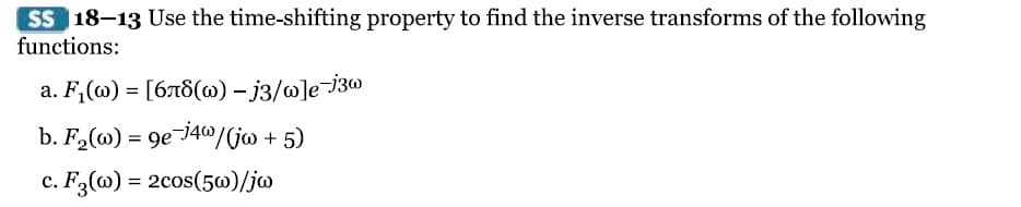 SS 18-13 Use the time-shifting property to find the inverse transforms of the following
functions:
a. F₁(w) = [678(w) - j3/w]e-j3w
b. F₂(w) = 9e-j4w/(jw + 5)
c. F3 (w): = 2cos(5w)/jw