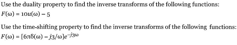 Use the duality property to find the inverse transforms of the following functions:
F(w) = 10u(w) - 5
Use the time-shifting property to find the inverse transforms of the following functions:
F(w) = [6л8(w) -j3/w]e-j3w