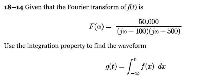 18-14 Given that the Fourier transform of f(t) is
F(Ⓡ) =
50,000
(jo +100) (jo+500)
Use the integration property to find the waveform
g(t) = f* f(x) da
dx
·∞