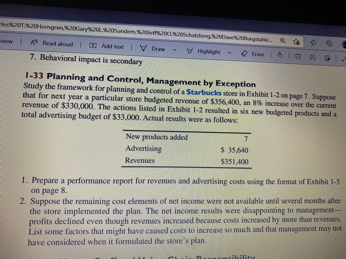 rles%20T.%20Horngren,%20Gary%20L%20Sundem,%20Jeff%200.%20Schatzberg,%20Dave%20Burgstahle...
e t
view
AN
Read aloud | Add textDraw
Highlight
Erase |
|
1 8 8 B1
7. Behavioral impact is secondary
1-33 Planning and Control, Management by Exception
Study the framework for planning and control of a Starbucks store in Exhibit 1-2 on page 7. Suppose
that for next year a particular store budgeted revenue of $356,400, an 8% increase over the current
revenue of $330,000. The actions listed in Exhibit 1-2 resulted in six new budgeted products and a
total advertising budget of $33,000. Actual results were as follows:
7
New products added
Advertising
Revenues
$ 35,640
$351,400
1. Prepare a performance report for revenues and advertising costs using the format of Exhibit 1-3
on page 8.
2. Suppose the remaining cost elements of net income were not available until several months after
the store implemented the plan. The net income results were disappointing to management-
profits declined even though revenues increased because costs increased by more than revenues.
List some factors that might have caused costs to increase so much and that management may not
have considered when it formulated the store's plan.
onsibility.