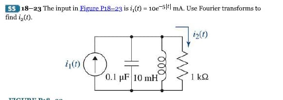 SS 18-23 The input in Eigure P18-23 is i₁(t) = 10e-5t| mA. Use Fourier transforms to
find i, (t).
MOIME D-9 no
i₁(t)
(†
ele
0.1 μF 10 mH
i2 (1)
1 kQ2