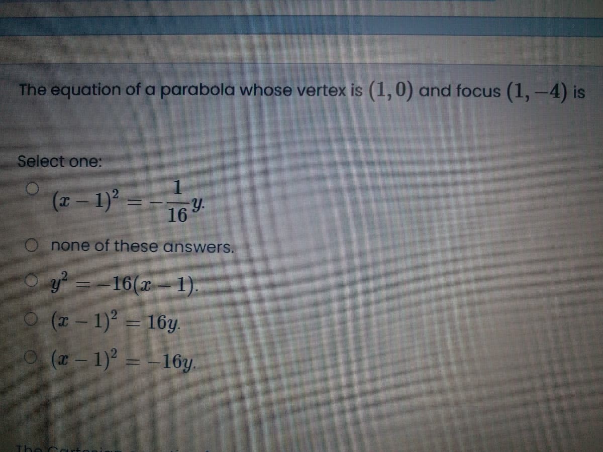 The equation of a parabola whose vertex is (1,0) and focus (1, -4) is
Select one:
(z – 1)° = - 16.
O none of these answers.
O y = -16(x –1.
O (x- 1) = 16y.
O (r-1) =-16y.
