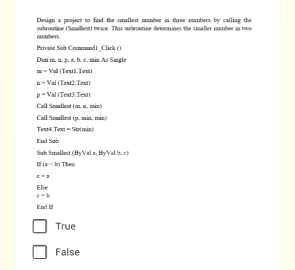 Design a project to find the smallest aumber in three mumbers by calling the
subroutine (Smallest) twice. This subroutine determines the smaller number in two
numbers.
Private Sub Command1 Click ()
Dim m, n. p, a, b. c. min As Single
m =Val (Textl. Text)
n= Val (Text2. Text)
p- Val (Text3.Text)
Call Smallest (m, n. min)
Call Smallest (p. min, min)
Text4. Text = Str(min)
End Sub
Sub Smallest (ByVal a, ByVal b, c)
If (a< b) Then
Else
c=b
End If
True
False
