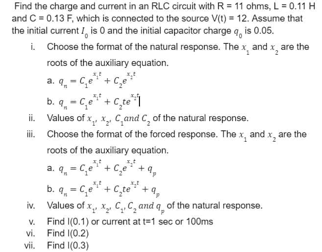 Find the charge and current in an RLC circuit with R = 11 ohms, L = 0.11 H
and C = 0.13 F, which is connected to the source V(t) = 12. Assume that
the initial current I, is 0 and the initial capacitor charge q, is 0.05.
i. Choose the format of the natural response. The x, and x, are the
roots of the auxiliary equation.
a. q, = C,e+ C,e*
9, = C,e"+
Values of x,, x, C,and C, of the natural response.
ii. Choose the format of the forced response. The x, and x,
ii.
are the
roots of the auxiliary equation.
a. q. = C,e
x.t
+ C,e +q,
d.
b. q, = C,e + C,te +
iv. Values of x,, x, C,, C, and q, of the natural response.
Find I(0.1) or current at t=1 sec or 100ms
Find I(0.2)
Find I(0.3)
9,
V.
vi.
vii.
