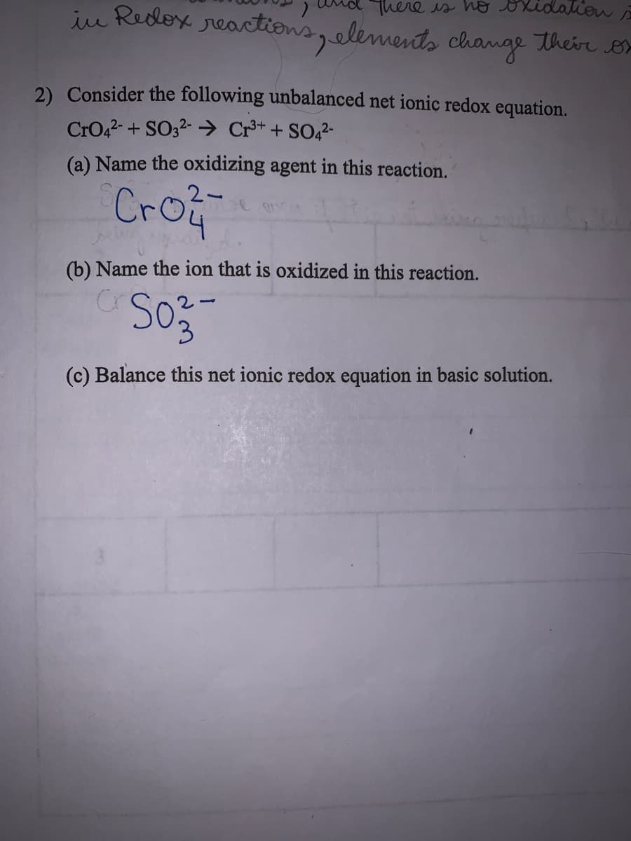 iu Redox reactions,elements change their B
Thereis ho oxidalien
2) Consider the following unbalanced net ionic redox equation.
CrO42- + SO32- → Cr** + SO42-
(a) Name the oxidizing agent in this reaction.
2-
Cro
(b) Name the ion that is oxidized in this reaction.
3.
(c) Balance this net ionic redox equation in basic solution.
