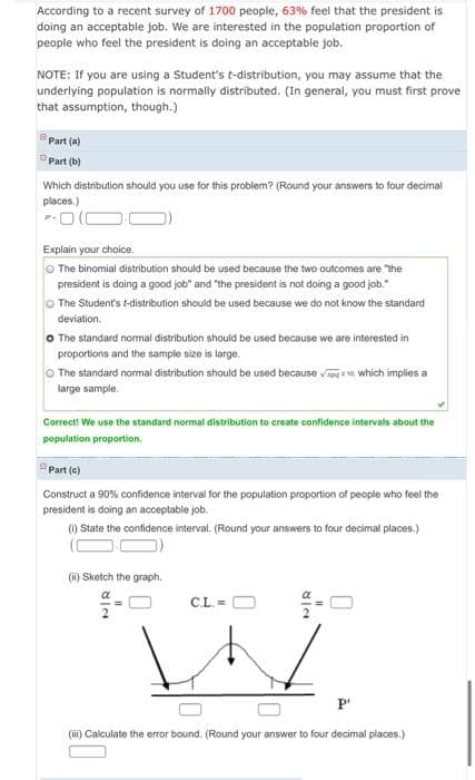 According to a recent survey of 1700 people, 63% feel that the president is
doing an acceptable job. We are interested in the population proportion of
people who feel the president is doing an acceptable job.
NOTE: If you are using a Student's t-distribution, you may assume that the
underlying population is normally distributed. (In general, you must first prove
that assumption, though.)
Part (a)
OPart (b)
Which distribution should you use for this problem? (Round your answers to four decimal
places.)
-O(C
Explain your choice.
O The binomial distribution should be used because the two outcomes are "the
president is doing a good job" and "the president is not doing a good job."
O The Student's t-distribution should be used because we do not know the standard
deviation.
O The standard normal distribution should be used because we are interested in
proportions and the sample size is large.
O The standard normal distribution should be used because ve which implies a
large sample.
Correct! We use the standard normal distribution to create confidence intervals about the
population proportion.
Part (c)
Construct a 90% confidence interval for the population proportion of peopie who feel the
president is doing an acceptable job.
() State the confidence interval. (Round your answers to four decimal places.)
(i) Sketch the graph.
CL. =
P'
(iii) Calculate the error bound. (Round your answer to four decimal places.)
