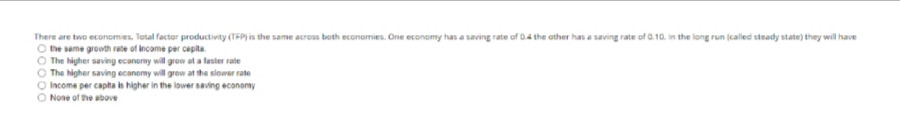 There are two economies. Total factor productivity (TFP) is the same across both economies. One economy has a saving rate of 0.4 the other has a saving rate of 0.10. in the long run (called steady state) they will have
the same growth rate of income per capita.
The higher saving economy will grow at a faster rate
The higher saving economy will grow at the slower rate
O Income per capita is higher in the lower saving economy
O None of the above