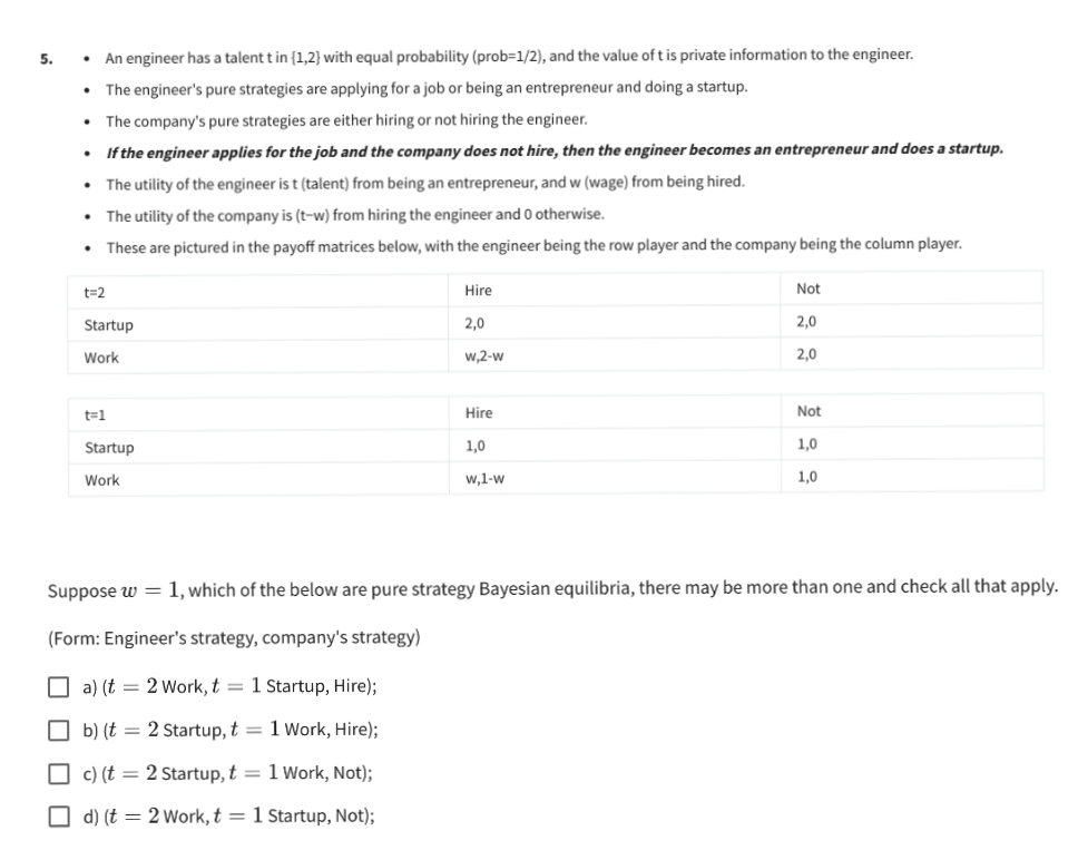 .
An engineer has a talent t in (1,2) with equal probability (prob=1/2), and the value of t is private information to the engineer.
The engineer's pure strategies are applying for a job or being an entrepreneur and doing a startup.
.
The company's pure strategies are either hiring or not hiring the engineer.
.
If the engineer applies for the job and the company does not hire, then the engineer becomes an entrepreneur and does a startup.
.
The utility of the engineer is t (talent) from being an entrepreneur, and w (wage) from being hired.
.
The utility of the company is (t-w) from hiring the engineer and 0 otherwise.
.
These are pictured in the payoff matrices below, with the engineer being the row player and the company being the column player.
t=2
Hire
Not
Startup
2,0
2,0
Work
w,2-w
2,0
t=1
Hire
Not
Startup
1,0
1,0
Work
W,1-W
1,0
Suppose w = 1, which of the below are pure strategy Bayesian equilibria, there may be more than one and check all that apply.
(Form: Engineer's strategy, company's strategy)
a) (t = 2 Work, t = 1 Startup, Hire);
b) (t = 2 Startup, t = 1 Work, Hire);
c) (t = 2 Startup, t = 1 Work, Not);
d) (t = 2 Work, t = 1 Startup, Not);
5.