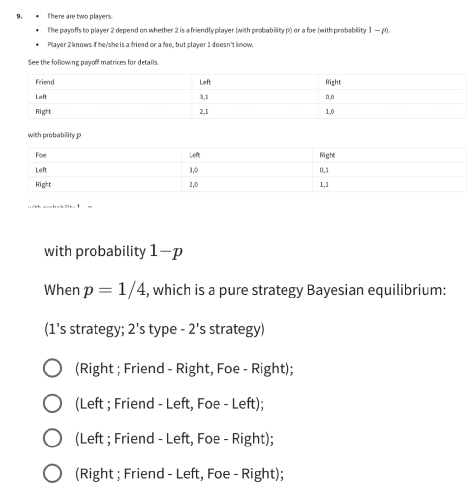 9.
There are two players.
The payoffs to player 2 depend on whether 2 is a friendly player (with probability p) or a foe (with probability 1 - p).
• Player 2 knows if he/she is a friend or a foe, but player 1 doesn't know.
See the following payoff matrices for details.
Friend
Left
Right
Left
3,1
0,0
Right
2,1
1,0
with probability p
Foe
Right
Left
0,1
Right
1,1
with muhabilit. 1
with probability 1-p
When p = 1/4, which is a pure strategy Bayesian equilibrium:
(1's strategy; 2's type - 2's strategy)
O (Right; Friend - Right, Foe - Right);
O (Left; Friend - Left, Foe - Left);
O (Left; Friend - Left, Foe - Right);
(Right; Friend - Left, Foe - Right);
.
Left
3,0
2,0