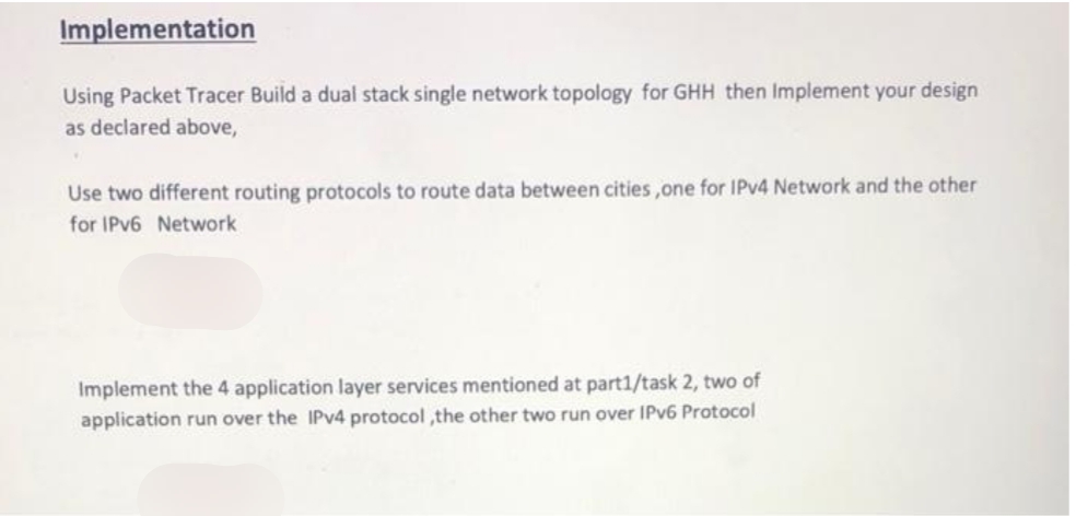 Implementation
Using Packet Tracer Build a dual stack single network topology for GHH then Implement your design
as declared above,
♥
Use two different routing protocols to route data between cities, one for IPv4 Network and the other
for IPv6 Network
Implement the 4 application layer services mentioned at part1/task 2, two of
application run over the IPv4 protocol,the other two run over IPv6 Protocol