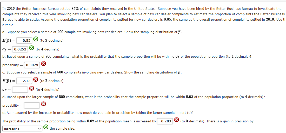 In 2016 the Better Business Bureau settled 85% of complaints they received in the United States. Suppose you have been hired by the Better Business Bureau to investigate the
complaints they received this year involving new car dealers. You plan to select a sample of new car dealer complaints to estimate the proportion of complaints the Better Business
Bureau is able to settle. Assume the population proportion of complaints settled for new car dealers is 0.85, the same as the overall proportion of complaints settled in 2016. Use th
z-table.
a. Suppose you select a sample of 200 complaints involving new car dealers. Show the sampling distribution of p.
E(7) =
0.85
(to 2 decimals)
oF = 0.0253
(to 4 decimals)
b. Based upon a sample of 200 complaints, what is the probability that the sample proportion will be within 0.02 of the population proportion (to 4 decimals)?
probability = 0.3079
c. Suppose you select a sample of 500 complaints involving new car dealers. Show the sampling distribution of p.
E(7) =
2.13
(to 2 decimals)
(to 4 decimals)
d. Based upon the larger sample of 500 complaints, what is the probability that the sample proportion will be within 0.02 of the population proportion (to 4 decimals)?
probability =
e. As measured by the increase in probability, how much do you gain in precision by taking the larger sample in part (d)?
The probability of the sample proportion being within 0.02 of the population mean is increased by
0.203
(to 3 decimals). There is a gain in precision by
increasing
the sample size.
