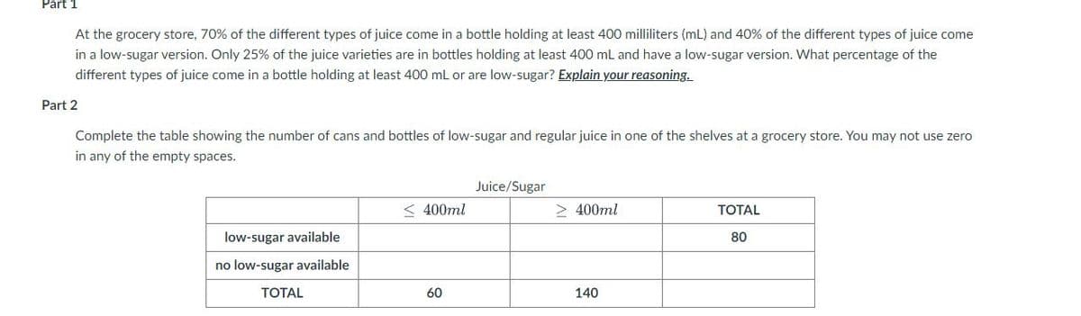 Part 1
At the grocery store, 70% of the different types of juice come in a bottle holding at least 400 milliliters (mL) and 40% of the different types of juice come
in a low-sugar version. Only 25% of the juice varieties are in bottles holding at least 400 mL and have a low-sugar version. What percentage of the
different types of juice come in a bottle holding at least 400 mL or are low-sugar? Explain your reasoning.
Part 2
Complete the table showing the number of cans and bottles of low-sugar and regular juice in one of the shelves at a grocery store. You may not use zero
in any of the empty spaces.
Juice/Sugar
< 400ml
> 400ml
TOTAL
low-sugar available
80
no low-sugar available
ТОTAL
60
140
