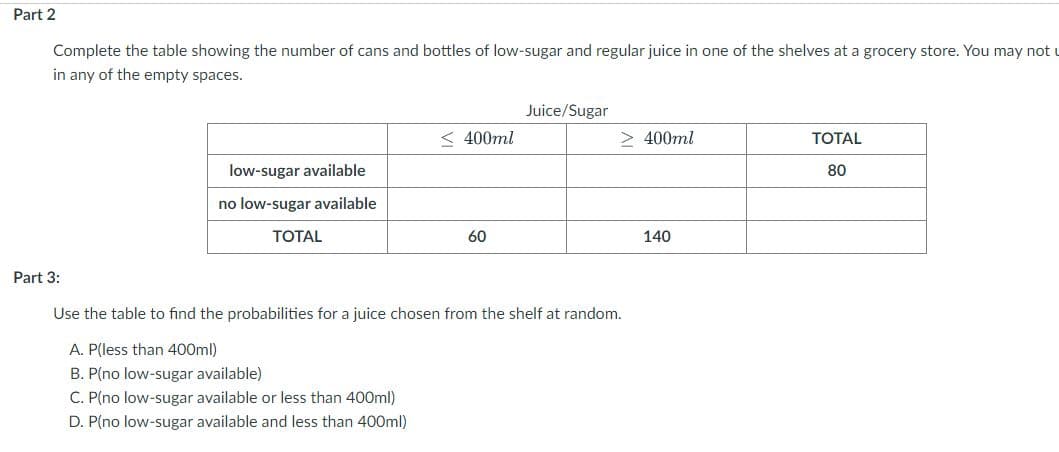 Part 2
Complete the table showing the number of cans and bottles of low-sugar and regular juice in one of the shelves at a grocery store. You may not
in any of the empty spaces.
Juice/Sugar
< 400ml
> 400ml
ТОTAL
low-sugar available
80
no low-sugar available
ТОTAL
60
140
Part 3:
Use the table to find the probabilities for a juice chosen from the shelf at random.
A. P(less than 400ml)
B. P(no low-sugar available)
C. P(no low-sugar available or less than 400ml)
D. P(no low-sugar available and less than 400ml)
