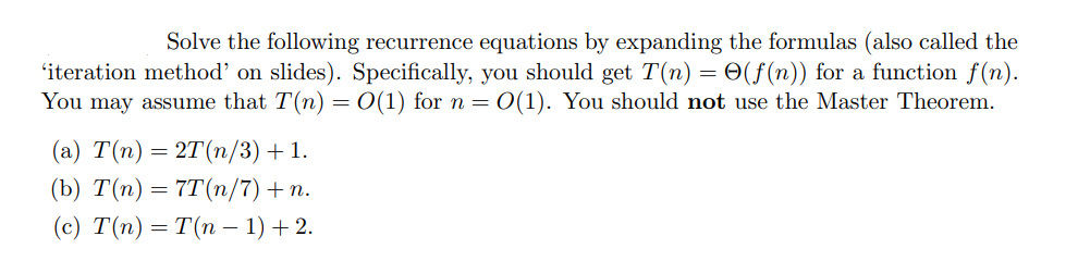 Solve the following recurrence equations by expanding the formulas (also called the
'iteration method' on slides). Specifically, you should get T(n) = O(f(n)) for a function f(n).
You may assume that T(n) = O(1) for n = O(1). You should not use the Master Theorem.
(a) T(n) = 2T (n/3) + 1.
(b) T(n) = 7T(n/7) + n.
(c) T(n) = T(n − 1) + 2.