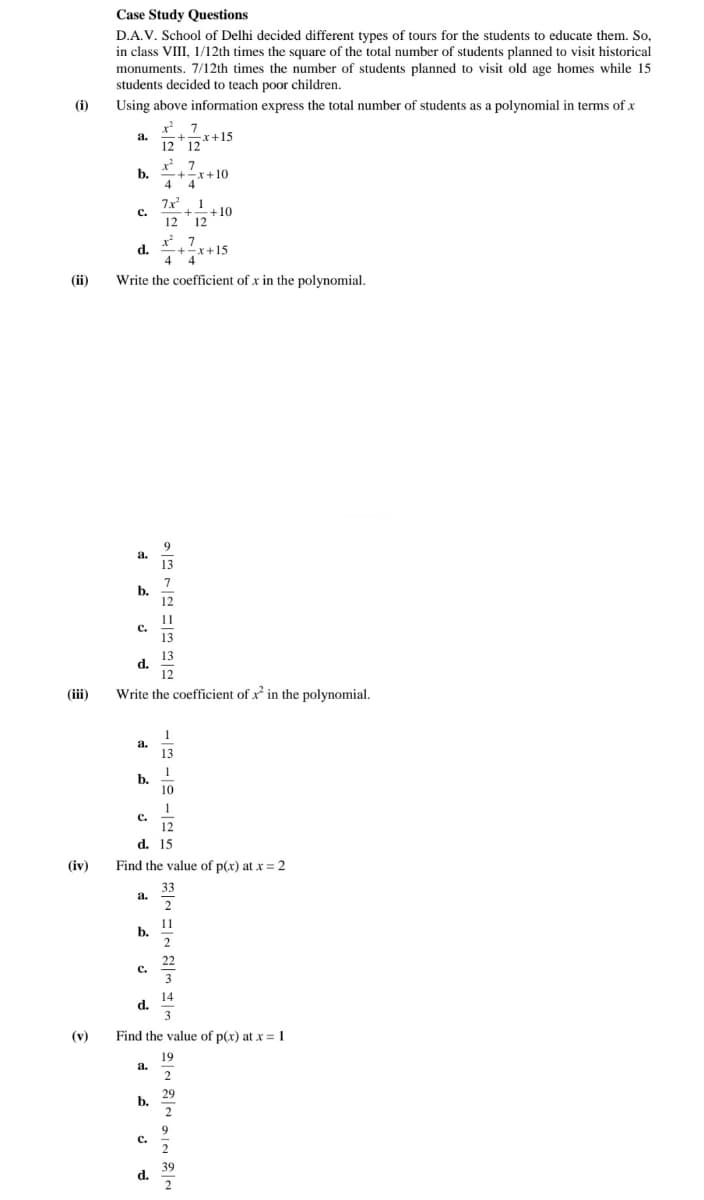 Case Study Questions
D.A.V. School of Delhi decided different types of tours for the students to educate them. So,
in class VIII, 1/12th times the square of the total number of students planned to visit historical
monuments. 7/12th times the number of students planned to visit old age homes while 15
students decided to teach poor children.
(i)
Using above information express the total number of students as a polynomial in terms of x
x 7
a.
-+x+15
12 12
x 7
b.
-+-x+10
4 4"
4
7x 1
C.
-+10
12
12
x 7
d.
+-x+15
4 4
(ii)
Write the coefficient of x in the polynomial.
9.
a.
13
7
b.
12
11
с.
13
13
d.
12
(iii)
Write the coefficient of x in the polynomial.
1
a.
13
1
b.
10
1
C.
12
d. 15
(iv)
Find the value of p(x) at x = 2
33
a.
2
11
b.
2
22
C.
3
14
d.
3
(v)
Find the value of p(x) at x = 1
19
a.
2
29
b.
2
9
C.
2
39
d.
