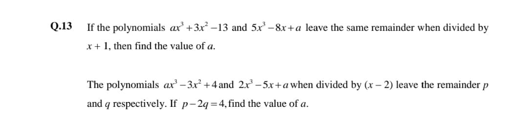 Q.13
If the polynomials ax' +3x –13 and 5x –8x+a leave the same remainder when divided by
x + 1, then find the value of a.
The polynomials ax -3x² +4 and 2x – 5x+a when divided by (x – 2) leave the remainder p
and q respectively. If p-2q=4, find the value of a.
