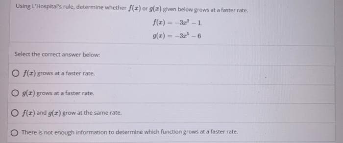 Using L'Hospital's rule, determine whether f(1) or g() given below grows at a faster rate.
f(z) = -3z - 1
g(x) = -3z -6
Select the correct answer below:
O f(z) grows at a faster rate.
O g(z) grows at a faster rate.
O f(z) and g(z) grow at the same rate.
There is not enough information to determine which function grows at a faster rate.
